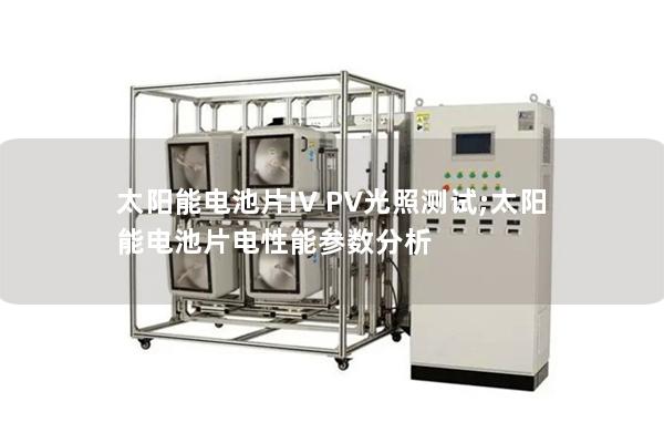 太陽能電池片IV PV光照測試;太陽能電池片電性能參數分析